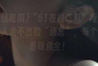 “51在线吃瓜”网页的确是个让人走不出的“迷宫”，每个瓜都色香味俱全！