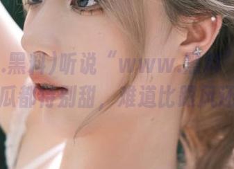 听说“www.黑料”苹果版里的瓜都特别甜，难道比跟风还好？