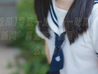 导航一走，五一吃瓜官网里的“重磅新闻”真是吃不消啊，怎么可以那么精彩？