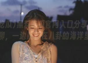 黑料吃瓜官网入口分享：一边瞎聊，一边航行在八卦的海洋里！